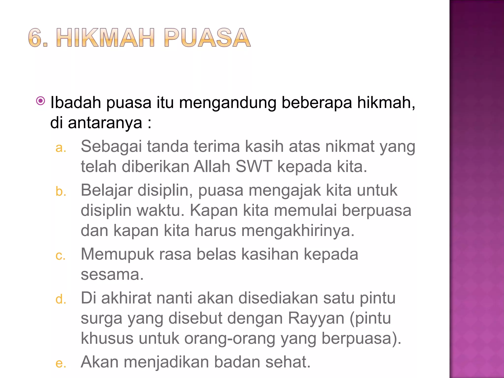    Ibadah puasa itu mengandung beberapa hikmah,
    di antaranya :
     a. Sebagai tanda terima kasih atas nikmat yang
        telah diberikan Allah SWT kepada kita.
     b. Belajar disiplin, puasa mengajak kita untuk
        disiplin waktu. Kapan kita memulai berpuasa
        dan kapan kita harus mengakhirinya.
     c. Memupuk rasa belas kasihan kepada
        sesama.
     d. Di akhirat nanti akan disediakan satu pintu
        surga yang disebut dengan Rayyan (pintu
        khusus untuk orang-orang yang berpuasa).
     e. Akan menjadikan badan sehat.
 