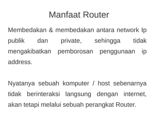 Manfaat Router
Membedakan & membedakan antara network Ip
publik dan private, sehingga tidak
mengakibatkan pemborosan penggunaan ip
address.
Nyatanya sebuah komputer / host sebenarnya
tidak berinteraksi langsung dengan internet,
akan tetapi melalui sebuah perangkat Router.
 