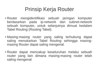 Prinsip Kerja Router
● Router mengidentifikasi sebuah jaringan komputer
berdasarkan pada ip-network dan subnet-network
sebuah komputer, untuk selanjutnya dimuat kedalam
Tabel Routing (Routing Tabel).
● Masing-masing router yang saling terhubung dapat
saling menukarkan Tabel Routing sehingga masing-
masing Router dapat saling mengenal.
● Router dapat mencakup keseluruhan melalui sebuah
router yang lain dimana masing-masing router telah
saling mengenal
 