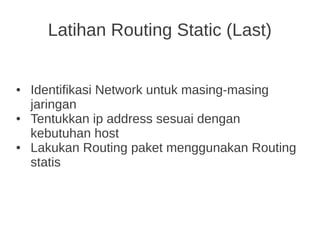 ● Identifikasi Network untuk masing-masing
jaringan
● Tentukkan ip address sesuai dengan
kebutuhan host
● Lakukan Routing paket menggunakan Routing
statis
Latihan Routing Static (Last)
 