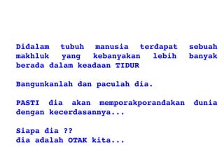 Didalam tubuh manusia terdapat sebuah
makhluk yang kebanyakan lebih banyak
beradadalamkeadaanTIDUR
Bangunkanlahdanpaculahdia.
PASTI dia akan memporakporandakan dunia
dengankecerdasannya...
Siapadia??
diaadalahOTAKkita...
 