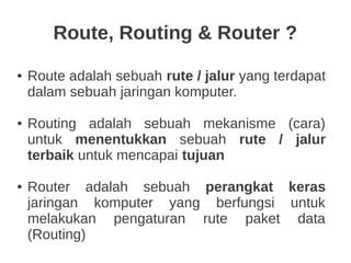 Route, Routing & Router ?
● Route adalah sebuah rute / jalur yang terdapat
dalam sebuah jaringan komputer.
● Routing adalah sebuah mekanisme (cara)
untuk menentukkan sebuah rute / jalur
terbaik untuk mencapai tujuan
● Router adalah sebuah perangkat keras
jaringan komputer yang berfungsi untuk
melakukan pengaturan rute paket data
(Routing)
 