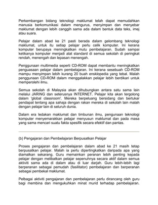 Perkembangan bidang teknologi maklumat telah dapat memudahkan
manusia berkomunikasi dalam mengurus, menyimpan dan menyebar
maklumat dengan lebih canggih sama ada dalam bentuk data teks, imej
atau suara.

Pelajar dalam abad ke 21 pasti berada dalam gelombang teknologi
maklumat, untuk itu setiap pelajar perlu celik komputer. Ini kerana
komputer berupaya meningkatkan mutu pembelajaran. Sudah sampai
ketikanya komputer menjadi alat standard di semua sekolah di peringkat
rendah, menengah dan lepasan menengah.

Penggunaan multimedia seperti CD-ROM dapat membantu meningkatkan
penguasaan pelajar dalam pembelajaran. Ini kerana sesebuah CD-ROM
mampu menyimpan lebih kurang 20 buah ensklopedia yang tebal. Malah
penggunaan CD-ROM dalam menggalakkan pelajar lebih berdikari untuk
memperolehi ilmu.

Semua sekolah di Malaysia akan dihubungkan antara satu sama lain
melalui JARING dan seterusnya INTERNET. Pelajar kita akan tergolong
dalam 'global classroom'. Mereka berpeluang bersidang dan bertukar
pendapat tentang apa sahaja dengan rakan mereka di sekolah lain malah
dengan pelajar lain di seluruh dunia.

Dalam era ledakan maklumat dan timbunan ilmu, pengunaan teknologi
komputer menyemarakkan pelajar menyusun maklumat dan pada masa
yang sama mencari suatu fakta spesifik secara efektif dan pantas.



(b) Pengajaran dan Pembelajaran Berpusatkan Pelajar

Proses pengajaran dan pembelajaran dalam abad ke 21 masih tetap
berpusatkan pelajar. Malah ia perlu dipertingkatkan daripada apa yang
diamalkan sekarang. Guru memainkan peranan lebih penting kepada
pelajar dengan melibatkan pelajar sepenuhnya secara aktif dalam semua
aktiviti sama ada di dalam atau di luar darjah. Guru lebih-lebih lagi
berperanan sebagai pemudah (fasilitator) pembelajaran dan berperanan
sebagai pembekal maklumat.

Pelbagai aktiviti pengajaran dan pembelajaran perlu dirancang oleh guru
bagi membina dan mengukuhkan minat murid terhadap pembelajaran.
 