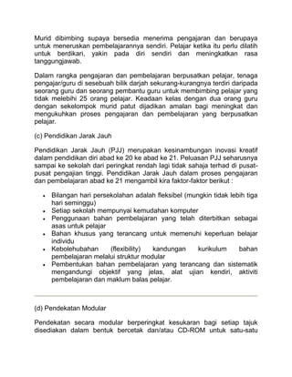 Murid dibimbing supaya bersedia menerima pengajaran dan berupaya
untuk meneruskan pembelajarannya sendiri. Pelajar ketika itu perlu dilatih
untuk berdikari, yakin pada diri sendiri dan meningkatkan rasa
tanggungjawab.

Dalam rangka pengajaran dan pembelajaran berpusatkan pelajar, tenaga
pengajar/guru di sesebuah bilik darjah sekurang-kurangnya terdiri daripada
seorang guru dan seorang pembantu guru untuk membimbing pelajar yang
tidak melebihi 25 orang pelajar. Keadaan kelas dengan dua orang guru
dengan sekelompok murid patut dijadikan amalan bagi meningkat dan
mengukuhkan proses pengajaran dan pembelajaran yang berpusatkan
pelajar.

(c) Pendidikan Jarak Jauh

Pendidikan Jarak Jauh (PJJ) merupakan kesinambungan inovasi kreatif
dalam pendidikan diri abad ke 20 ke abad ke 21. Peluasan PJJ seharusnya
sampai ke sekolah dari peringkat rendah lagi tidak sahaja terhad di pusat-
pusat pengajian tinggi. Pendidikan Jarak Jauh dalam proses pengajaran
dan pembelajaran abad ke 21 mengambil kira faktor-faktor berikut :

     Bilangan hari persekolahan adalah fleksibel (mungkin tidak lebih tiga
     hari seminggu)
     Setiap sekolah mempunyai kemudahan komputer
     Penggunaan bahan pembelajaran yang telah diterbitkan sebagai
     asas untuk pelajar
     Bahan khusus yang terancang untuk memenuhi keperluan belajar
     individu
     Kebolehubahan      (flexibility) kandungan      kurikulum     bahan
     pembelajaran melalui struktur modular
     Pembentukan bahan pembelajaran yang terancang dan sistematik
     mengandungi objektif yang jelas, alat ujian kendiri, aktiviti
     pembelajaran dan maklum balas pelajar.



(d) Pendekatan Modular

Pendekatan secara modular berperingkat kesukaran bagi setiap tajuk
disediakan dalam bentuk bercetak dan/atau CD-ROM untuk satu-satu
 