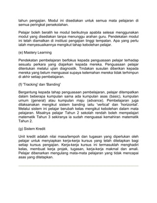 tahun pengajian. Modul ini disediakan untuk semua mata pelajaran di
semua peringkat persekolahan.

Pelajar boleh beralih ke modul berikutnya apabila selesai menggunakan
modul yang disediakan tanpa menunggu arahan guru. Pendekatan modul
ini telah diamalkan di institusi pengajian tinggi tempatan. Apa yang perlu
ialah menyesuaikannya mengikut tahap kebolehan pelajar.

(e) Mastery Learning

Pendekatan pembelajaran berfokus kepada penguasaan pelajar terhadap
sesuatu perkara yang diajarkan kepada mereka. Penguasaan pelajar
ditentukan melalui ujian diagnostik. Tindakan susulan diberikan kepada
mereka yang belum menguasai supaya kelemahan mereka tidak terhimpun
di akhir setiap pembelajaran.

(f) 'Tracking' dan 'Banding'

Bergantung kepada tahap penguasaan pembelajaran, pelajar ditempatkan
dalam beberapa kumpulan sama ada kumpulan asas (basic), kumpulan
umum (general) atau kumpulan maju (advance). Pembelajaran juga
dilaksanakan mengikut sistem banding iaitu 'vertical' dan 'horizontal'.
Melalui sistem ini pelajar berubah kelas mengikut kebolehan dalam mata
pelajaran. Misalnya pelajar Tahun 2 sekolah rendah boleh mempelajari
matematik Tahun 3 sekiranya ia sudah menguasai kemahiran matematik
Tahun 2.

(g) Sistem Kredit

Unit kredit adalah nilai masa/tempoh dan tugasan yang diperlukan oleh
pelajar untuk menyiapkan kerja-kerja kursus yang telah ditetapkan bagi
setiap kursus pengajian. Kerja-kerja kursus ini termasuklah menghadiri
kelas, membuat kerja projek, tugasan, kerja-kerja makmal dan amali.
Pelajar dibenarkan mengulang mata-mata pelajaran yang tidak mencapai
asas yang ditetapkan.
 