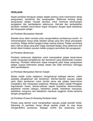 PENILAIAN

Aspek penilaian kemajuan pelajar adalah penting untuk menentukan tahap
penguasaan, kemahiran dan penghayatan. Maklumat tentang tahap
penguasaan pelajar menjadi petunjuk untuk membuat perancangan
pengajaran dan pembelajaran seterusnya. Alat-alat dan perkaedahan
penilaian mestilah benar-benar dapat mengukur dengan tepat kebolehan
dan keupayaan pelajar.

(a) Penilaian Berasaskan Sekolah

Sekolah terus diberi mandat untuk mengendalikan penilaiannya sendiri. Ini
memandangkan hanya pihak sekolah sahaja yang tahu tahap pencapaian
muridnya. Pelajar dinilai mengikut tahap masing-masing. Pelajar cemerlang
akan naik ke tahap yang lebih tinggi manakala pelajar yang sederhana dan
lemah diberi tindakan susulan melalui program pemulihan dan pengayaan.

(b) Penilaian Berterusan

Penilaian berterusan dijalankan untuk mempastikan pelajar benar-benar
sudah menguasai pengetahuan dan kemahiran yang dikehendaki (mastery
learning). Penilaian berterusan dapat mengenal pasti tahap penguasaan
pelajar supaya kelemahan pelajar diatasi dan tidak terhimpun sehingga
akhir pembelajaran.

(c) Penilaian Berasaskan Elemen Subjek

Setiap subjek (mata pelajaran) mengandungi pelbagai elemen, selain
daripada pengetahuan dan kemahiran. Elemen-elemen sesuatu subjek
perlu diberi penekanan untuk menilai sama ada pelajar benar-benar
mengetahui dan menguasai subjeknya. Misalnya dalam subjek Pengajian
Kejuruteraan Awam, elemen-elemen seperti kebolehan berkomunikasi,
kebolehan mereka (design), kebolehan praktik, kebolehan menyiasat,
kebolehan mengurus dan kebolehan membuat anggaran dinilai bersama
dengan pengetahuan.

(d) Penilaian Proses Di Samping Penilaian Hasil

Proses yang diambil untuk menghasilkan sesuatu projek perlulah dinilai.
Sekarang ini penilaian hanya dibuat apabila projek itu siap tanpa
mengambilkira prosesnya. Sebagai contoh jika seseorang murid
 