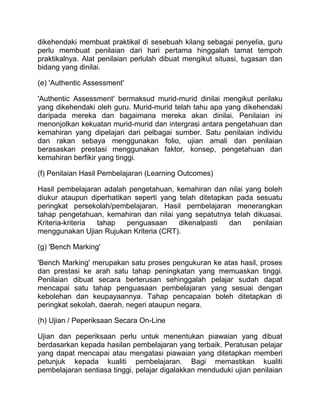 dikehendaki membuat praktikal di sesebuah kilang sebagai penyelia, guru
perlu membuat penilaian dari hari pertama hinggalah tamat tempoh
praktikalnya. Alat penilaian perlulah dibuat mengikut situasi, tugasan dan
bidang yang dinilai.

(e) 'Authentic Assessment'

'Authentic Assessment' bermaksud murid-murid dinilai mengikut perilaku
yang dikehendaki oleh guru. Murid-murid telah tahu apa yang dikehendaki
daripada mereka dan bagaimana mereka akan dinilai. Penilaian ini
menonjolkan kekuatan murid-murid dan intergrasi antara pengetahuan dan
kemahiran yang dipelajari dari pelbagai sumber. Satu penilaian individu
dan rakan sebaya menggunakan folio, ujian amali dan penilaian
berasaskan prestasi menggunakan faktor, konsep, pengetahuan dan
kemahiran berfikir yang tinggi.

(f) Penilaian Hasil Pembelajaran (Learning Outcomes)

Hasil pembelajaran adalah pengetahuan, kemahiran dan nilai yang boleh
diukur ataupun diperhatikan seperti yang telah ditetapkan pada sesuatu
peringkat persekolah/pembelajaran. Hasil pembelajaran menerangkan
tahap pengetahuan, kemahiran dan nilai yang sepatutnya telah dikuasai.
Kriteria-kriteria tahap   penguasaan     dikenalpasti   dan   penilaian
menggunakan Ujian Rujukan Kriteria (CRT).

(g) 'Bench Marking'

'Bench Marking' merupakan satu proses pengukuran ke atas hasil, proses
dan prestasi ke arah satu tahap peningkatan yang memuaskan tinggi.
Penilaian dibuat secara berterusan sehinggalah pelajar sudah dapat
mencapai satu tahap penguasaan pembelajaran yang sesuai dengan
kebolehan dan keupayaannya. Tahap pencapaian boleh ditetapkan di
peringkat sekolah, daerah, negeri ataupun negara.

(h) Ujian / Peperiksaan Secara On-Line

Ujian dan peperiksaan perlu untuk menentukan piawaian yang dibuat
berdasarkan kepada hasilan pembelajaran yang terbaik. Peratusan pelajar
yang dapat mencapai atau mengatasi piawaian yang ditetapkan memberi
petunjuk kepada kualiti pembelajaran. Bagi memastikan kualiti
pembelajaran sentiasa tinggi, pelajar digalakkan menduduki ujian penilaian
 