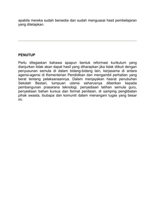 apabila mereka sudah bersedia dan sudah menguasai hasil pembelajaran
yang ditetapkan.




PENUTUP

Perlu ditegaskan bahawa apapun bentuk reformasi kurikulum yang
dianjurkan tidak akan dapat hasil yang diharapkan jika tidak diikuti dengan
penyusunan semula di dalam bidang-bidang lain, kerjasama di antara
agensi-agensi di Kementerian Pendidikan dan mengambil perhatian yang
berat tentang pelaksanaannya. Dalam menjayakan hasrat penubuhan
Sekolah Bestari, tumpuan utama seharusnya diberikan kepada
pembangunan prasarana teknologi, penyediaan latihan semula guru,
penyediaan bahan kursus dan format penilaian, di samping penglibatan
pihak swasta, ibubapa dan komuniti dalam menangani tugas yang besar
ini.
 