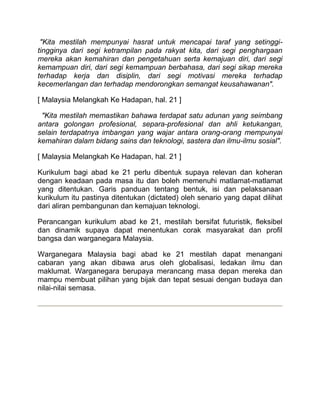 "Kita mestilah mempunyai hasrat untuk mencapai taraf yang setinggi-
tingginya dari segi ketrampilan pada rakyat kita, dari segi penghargaan
mereka akan kemahiran dan pengetahuan serta kemajuan diri, dari segi
kemampuan diri, dari segi kemampuan berbahasa, dari segi sikap mereka
terhadap kerja dan disiplin, dari segi motivasi mereka terhadap
kecemerlangan dan terhadap mendorongkan semangat keusahawanan".

[ Malaysia Melangkah Ke Hadapan, hal. 21 ]

 "Kita mestilah memastikan bahawa terdapat satu adunan yang seimbang
antara golongan profesional, separa-profesional dan ahli ketukangan,
selain terdapatnya imbangan yang wajar antara orang-orang mempunyai
kemahiran dalam bidang sains dan teknologi, sastera dan ilmu-ilmu sosial".

[ Malaysia Melangkah Ke Hadapan, hal. 21 ]

Kurikulum bagi abad ke 21 perlu dibentuk supaya relevan dan koheran
dengan keadaan pada masa itu dan boleh memenuhi matlamat-matlamat
yang ditentukan. Garis panduan tentang bentuk, isi dan pelaksanaan
kurikulum itu pastinya ditentukan (dictated) oleh senario yang dapat dilihat
dari aliran pembangunan dan kemajuan teknologi.

Perancangan kurikulum abad ke 21, mestilah bersifat futuristik, fleksibel
dan dinamik supaya dapat menentukan corak masyarakat dan profil
bangsa dan warganegara Malaysia.

Warganegara Malaysia bagi abad ke 21 mestilah dapat menangani
cabaran yang akan dibawa arus oleh globalisasi, ledakan ilmu dan
maklumat. Warganegara berupaya merancang masa depan mereka dan
mampu membuat pilihan yang bijak dan tepat sesuai dengan budaya dan
nilai-nilai semasa.
 