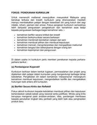 FOKUS / PENEKANAN KURIKULUM

Untuk memenuhi matlamat mewujudkan masyarakat Malaysia yang
bersikap terbuka dan kreatif, kurikulum yang direncanakan mestilah
mampu membekalkan pelajar dengan kesediaan diri yang kukuh dari segi
intelek, rohani, jasmani dan emosi. Fokus pengisian kurikulum semestinya
lebih daripada penguasaan pengetahuan dan kemahiran asas tetapi
kepada penguasaan berbagai-bagai kemahiran iaitu :-

     kemahiran berfikir secara kritikal dan kreatif
     kemahiran berkomunikasi secara berkesan
     kemahiran menikmati keindahan ciptaan dan seni
     kemahiran membuat pilihan dan membuat keputusan
     kemahiran mencari, menginterpretasi dan mengaplikasi maklumat
     kemahiran bergaul dan bekerjasama dengan orang lain
     kemahiran kepimpinan dan pengurusan



Di dalam usaha ini kurikulum perlu memberi penekanan kepada perkara-
perkara berikut :

(a) Pembelajaran Koperatif

Kurikulum berkisar dalam bentuk tugasan, permasalahan dan projek yang
dijalankan oleh pelajar dalam kumpulan yang mengandungi berbagai tahap
kebolehan. Penglibatan diri dalam kemahiran ‘interpersonal’ merangkumi
kemahiran membuat keputusan, mengendalikan konflik dan mengekalkan
hubungan baik antara ahli kumpulan.

(b) Berfikir Secara Kritis dan Reflektif

Fokus aktiviti kurikulum kepada kebolehan membuat pilihan dan keputusan
berlandaskan sebab-sebab yang rasional serta justifikasi. Minda yang kritis
berupaya mengenal pasti andaian-andaian, idea, pandangan membawa
kepada perubahan tingkah laku peribadi yang lebih baik atau penghasilan
produk baru.
 