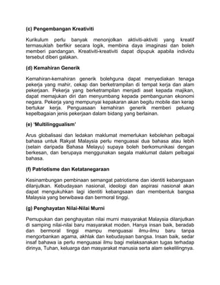 (c) Pengembangan Kreativiti

Kurikulum perlu banyak menonjolkan aktiviti-aktiviti yang kreatif
termasuklah berfikir secara logik, membina daya imaginasi dan boleh
memberi pandangan. Kreativiti-kreativiti dapat dipupuk apabila individu
tersebut diberi galakan.

(d) Kemahiran Generik

Kemahiran-kemahiran generik bolehguna dapat menyediakan tenaga
pekerja yang mahir, cekap dan berketrampilan di tempat kerja dan alam
pekerjaan. Pekerja yang berketrampilan menjadi aset kepada majikan,
dapat memajukan diri dan menyumbang kepada pembangunan ekonomi
negara. Pekerja yang mempunyai kepakaran akan begitu mobile dan kerap
bertukar kerja. Penguasaan kemahiran generik memberi peluang
kepelbagaian jenis pekerjaan dalam bidang yang berlainan.

(e) ‘Multilinggualism’

Arus globalisasi dan ledakan maklumat memerlukan kebolehan pelbagai
bahasa untuk Rakyat Malaysia perlu menguasai dua bahasa atau lebih
(selain daripada Bahasa Melayu) supaya boleh berkomunikasi dengan
berkesan, dan berupaya menggunakan segala maklumat dalam pelbagai
bahasa.

(f) Patriotisme dan Ketatanegaraan

Kesinambungan pembinaan semangat patriotisme dan identiti kebangsaan
dilanjutkan. Kebudayaan nasional, ideologi dan aspirasi nasional akan
dapat mengukuhkan lagi identiti kebangsaan dan membentuk bangsa
Malaysia yang berwibawa dan bermoral tinggi.

(g) Penghayatan Nilai-Nilai Murni

Pemupukan dan penghayatan nilai murni masyarakat Malaysia dilanjutkan
di samping nilai-nilai baru masyarakat moden. Hanya insan baik, beradab
dan bermoral tinggi mampu menguasai ilmu-ilmu baru tanpa
mengorbankan agama, akhlak dan kebudayaan bangsa. Insan baik, sedar
insaf bahawa ia perlu menguasai ilmu bagi melaksanakan tugas terhadap
dirinya, Tuhan, keluarga dan masyarakat manusia serta alam sekelilingnya.
 