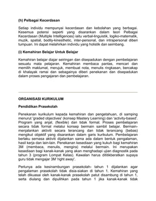 (h) Pelbagai Kecerdasan

Setiap individu mempunyai kecerdasan dan kebolahan yang berbagai.
Kesemua potensi seperti yang disarankan dalam teori Pelbagai
Kecerdasan (Multiple Intelligences) iaitu verbal-linguistik, logiko-matematik,
muzik, spatial, bodily-kinesthetic, inter-personal, dan intrapersonal diberi
tumpuan. Ini dapat melahirkan individu yang holistik dan seimbang.

(i) Kemahiran Belajar Untuk Belajar

Kemahiran belajar diajar seiringan dan disepadukan dengan pembelajaran
sesuatu mata pelajaran. Kemahiran membaca pantas, mencari dan
memilih maklumat, merujuk, membuat nota, menulis ringkasan, bercakap
di khalayak ramai dan sebagainya diberi penekanan dan disepadukan
dalam proses pengajaran dan pembelajaran.




ORGANISASI KURIKULUM

Pendidikan Prasekolah

Penekanan kurikulum kepada kemahiran dan pengetahuan, di samping
menurut 'graded objectives' (konsep Mastery Learning) dan 'activity-based'.
Program yang anjal, (flexible) dan tidak formal. Proses pembelajaran
secara tidak formal melalui konsep bermain sambil belajar. Bermain-
menjalankan aktiviti secara terancang dan tidak terancang (bebas)
mengikut objektif yang disarankan dalam garis kurikulum. Pembelajaran
berlaku semasa aktiviti dijalankan sama ada dalam bentuk pengalaman,
hasil kerja dan lain-lain. Penekanan kesediaan yang kukuh bagi kemahiran
3M (membaca, menulis, mengira) melalui bermain. Ini merupakan
kesediaan bagi kanak-kanak yang akan menghadapi ujian diagnostik pada
tahun 3 (program Lompat Kelas). Kawalan harus dititikberatkan supaya
guru tidak mengajar 3M 'right away'.

Perlunya ada kesinambungan prasekolah- tahun 1 dijalankan agar
pengalaman prasekolah tidak disia-siakan di tahun 1. Kemahiran yang
telah dikuasai oleh kanak-kanak prasekolah patut disambung di tahun 1,
serta diulang dan dipulihkan pada tahun 1 jika kanak-kanak tidak
 