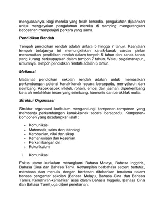 menguasainya. Bagi mereka yang telah bersedia, pengukuhan dijalankan
untuk mengayakan pengalaman mereka di samping mengurangkan
kebosanan mempelajari perkara yang sama.

Pendidikan Rendah

Tempoh pendidikan rendah adalah antara 5 hingga 7 tahun. Keanjalan
tempoh belajarnya ini memungkinkan kanak-kanak cerdas pintar
menamatkan pendidikan rendah dalam tempoh 5 tahun dan kanak-kanak
yang kurang berkeupayaan dalam tempoh 7 tahun. Walau bagaimanapun,
umumnya, tempoh pendidikan rendah adalah 6 tahun.

Matlamat

Matlamat pendidikan sekolah rendah adalah untuk memastikan
perkembangan potensi kanak-kanak secara bersepadu, menyeluruh dan
seimbang. Aspek-aspek intelek, rohani, emosi dan jasmani diperkembang
ke arah melahirkan insan yang seimbang, harmonis dan berakhlak mulia.

Struktur Organisasi

Struktur organisasi kurikulum mengandungi komponen-komponen yang
membantu perkembangan kanak-kanak secara bersepadu. Komponen-
komponen yang dicadangkan ialah :

      Komunikasi
      Matematik, sains dan teknologi
      Kerohanian, nilai dan sikap
      Kemanusiaan dan kesenian
      Perkembangan diri
      Kokurikulum

 i.   Komunikasi

Fokus utama kurikulum merangkumi Bahasa Melayu, Bahasa Inggeris,
Bahasa Cina dan Bahasa Tamil. Ketrampilan berbahasa seperti bertutur,
membaca dan menulis dengan berkesan ditekankan terutama dalam
bahasa pengantar sekolah (Bahasa Melayu, Bahasa Cina dan Bahasa
Tamil). Kemahiran-kemahiran asas dalam Bahasa Inggeris, Bahasa Cina
dan Bahasa Tamil juga diberi penekanan.
 