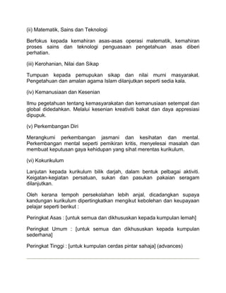 (ii) Matematik, Sains dan Teknologi

Berfokus kepada kemahiran asas-asas operasi matematik, kemahiran
proses sains dan teknologi penguasaan pengetahuan asas diberi
perhatian.

(iii) Kerohanian, Nilai dan Sikap

Tumpuan kepada pemupukan sikap dan nilai murni masyarakat.
Pengetahuan dan amalan agama Islam dilanjutkan seperti sedia kala.

(iv) Kemanusiaan dan Kesenian

Ilmu pegetahuan tentang kemasyarakatan dan kemanusiaan setempat dan
global didedahkan. Melalui kesenian kreativiti bakat dan daya appresiasi
dipupuk.

(v) Perkembangan Diri

Merangkumi perkembangan jasmani dan kesihatan dan mental.
Perkembangan mental seperti pemikiran kritis, menyelesai masalah dan
membuat keputusan gaya kehidupan yang sihat merentas kurikulum.

(vi) Kokurikulum

Lanjutan kepada kurikulum bilik darjah, dalam bentuk pelbagai aktiviti.
Keigatan-kegiatan persatuan, sukan dan pasukan pakaian seragam
dilanjutkan.

Oleh kerana tempoh persekolahan lebih anjal, dicadangkan supaya
kandungan kurikulum dipertingkatkan mengikut kebolehan dan keupayaan
pelajar seperti berikut :

Peringkat Asas : [untuk semua dan dikhususkan kepada kumpulan lemah]

Peringkat Umum : [untuk semua dan dikhususkan kepada kumpulan
sederhana]

Peringkat Tinggi : [untuk kumpulan cerdas pintar sahaja] (advances)
 