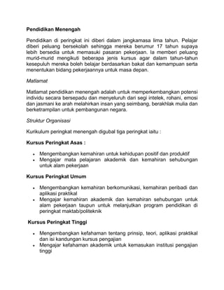 Pendidikan Menengah

Pendidikan di peringkat ini diberi dalam jangkamasa lima tahun. Pelajar
diberi peluang bersekolah sehingga mereka berumur 17 tahun supaya
lebih bersedia untuk memasuki pasaran pekerjaan. Ia memberi peluang
murid-murid mengikuti beberapa jenis kursus agar dalam tahun-tahun
kesepuluh mereka boleh belajar berdasarkan bakat dan kemampuan serta
menentukan bidang pekerjaannya untuk masa depan.

Matlamat

Matlamat pendidikan menengah adalah untuk memperkembangkan potensi
individu secara bersepadu dan menyeluruh dari segi intelek, rohani, emosi
dan jasmani ke arah melahirkan insan yang seimbang, berakhlak mulia dan
berketrampilan untuk pembangunan negara.

Struktur Organisasi

Kurikulum peringkat menengah digubal tiga peringkat iaitu :

Kursus Peringkat Asas :

     Mengembangkan kemahiran untuk kehidupan positif dan produktif
     Mengajar mata pelajaran akademik dan kemahiran sehubungan
     untuk alam pekerjaan

Kursus Peringkat Umum

     Mengembangkan kemahiran berkomunikasi, kemahiran peribadi dan
     aplikasi praktikal
     Mengajar kemahiran akademik dan kemahiran sehubungan untuk
     alam pekerjaan taupun untuk melanjutkan program pendidikan di
     peringkat maktab/politeknik

Kursus Peringkat Tinggi

     Mengembangkan kefahaman tentang prinsip, teori, aplikasi praktikal
     dan isi kandungan kursus pengajian
     Mengajar kefahaman akademik untuk kemasukan institusi pengajian
     tinggi
 
