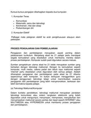 Kursus-kursus pengajian dibahagikan kepada dua kumpulan

1. Kumpulan Teras

     Komunikasi
     Matematik, sains dan teknologi
     Kerohanian, nilai dan sikap
     Perkembangan diri

2. Kumpulan Elektif

 Pelbagai mata pelajaran elektif ke arah pengkhususan ataupun alam
pekerjaan.



PROSES PENGAJARAN DAN PEMBELAJARAN

Pengajaran dan pembelajaran merupakan aspek penting dalam
pelaksanaan kurikulum. Menjelang abad ke 21 pelajar perlu mendapat
segala kemudahan yang disediakan untuk membantu mereka dalam
proses pembelajaran. Komputer sudah pasti digunakan secara meluas.

Sumber pengetahuan utama abad ke 21 kelak merupakan sumber yang
berkaitan dengan teknologi maklumat. Dengan itu kemudahan seperti
komputer, multi media, cakera padat dan lebuh raya maklumat seperti
'internet' perlu disediakan untuk digunakan oleh semua pelajar. Adalah
diharapkan pengajaran dan pembelajaran pada abad ke 21 dibantu
sepenuhnya oleh komputer. Ini bukan bertujuan menggantikan guru
dengan penggunaan teknologi tetapi untuk menimbulkan suasana
pengajaran dan pembelajaran yang lebih menyeronokkan, berkesan dan
lebih bermakna kepada pelajar.

(a) Teknologi Maklumat/Komputer

Dalam konteks pendidkkan, teknologi maklumat merupakan peralatan
teknologi komunikasi atau sistem rangkaian elektronik yang boleh
digunakan untuk mengumpul, menyimpan, memproses, menyalurkan dan
menyampaikan maklumat secara pantas dan tepat seperti INTERNET atau
MULTIMEDIA atau HYPERMEDIA untuk membantu proses pengajaran
dan pembelajaran.
 