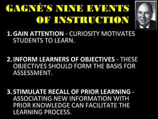 GAGNÉ’S NINE EVENTS
OF INSTRUCTION
1.GAIN ATTENTION - CURIOSITY MOTIVATES
STUDENTS TO LEARN.
2.INFORM LEARNERS OF OBJECTIVES - THESE
OBJECTIVES SHOULD FORM THE BASIS FOR
ASSESSMENT.
3.STIMULATE RECALL OF PRIOR LEARNING -
ASSOCIATING NEW INFORMATION WITH
PRIOR KNOWLEDGE CAN FACILITATE THE
LEARNING PROCESS.
 