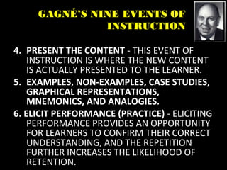 GAGNÉ’S NINE EVENTS OF
INSTRUCTION
4. PRESENT THE CONTENT - THIS EVENT OF
INSTRUCTION IS WHERE THE NEW CONTENT
IS ACTUALLY PRESENTED TO THE LEARNER.
5. EXAMPLES, NON-EXAMPLES, CASE STUDIES,
GRAPHICAL REPRESENTATIONS,
MNEMONICS, AND ANALOGIES.
6. ELICIT PERFORMANCE (PRACTICE) - ELICITING
PERFORMANCE PROVIDES AN OPPORTUNITY
FOR LEARNERS TO CONFIRM THEIR CORRECT
UNDERSTANDING, AND THE REPETITION
FURTHER INCREASES THE LIKELIHOOD OF
RETENTION.
 