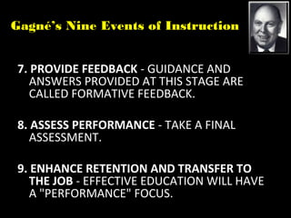 Gagné’s Nine Events of Instruction
7. PROVIDE FEEDBACK - GUIDANCE AND
ANSWERS PROVIDED AT THIS STAGE ARE
CALLED FORMATIVE FEEDBACK.
8. ASSESS PERFORMANCE - TAKE A FINAL
ASSESSMENT.
9. ENHANCE RETENTION AND TRANSFER TO
THE JOB - EFFECTIVE EDUCATION WILL HAVE
A "PERFORMANCE" FOCUS.
 