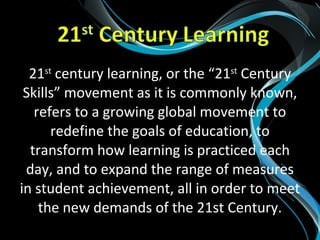 21st
century learning, or the “21st
Century
Skills” movement as it is commonly known,
refers to a growing global movement to
redefine the goals of education, to
transform how learning is practiced each
day, and to expand the range of measures
in student achievement, all in order to meet
the new demands of the 21st Century.
 