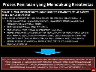 131
Proses Penilaian yang Mendukung Kreativitas
SHARP, C. 2004. DEVELOPING YOUNG CHILDREN’S CREATIVITY: WHAT CAN WE
LEARN FROM RESEARCH?:
GURU DAPAT MEMBUAT PESERTA DIDIK BERANI BERPERILAKU KREATIF MELALUI:
• TUGAS YANG TIDAK HANYA MEMILIKI SATU JAWABAN TERTENTU YANG BENAR
[BANYAK/SEMUA JAWABAN BENAR],
• MENTOLERIR JAWABAN YANG NYELENEH,
• MENEKANKAN PADA PROSES BUKAN HANYA HASIL SAJA,
• MEMBERANIKAN PESERTA DIDIK UNTUK MENCOBA, UNTUK MENENTUKAN SENDIRI
YANG KURANG JELAS/LENGKAP INFORMASINYA, UNTUK MEMILIKI INTERPRETASI
SENDIRI TERKAIT DENGAN PENGETAHUAN ATAU KEJADIAN YANG DIAMATINYA
• MEMBERIKAN KESEIMBANGAN ANTARA YANG TERSTRUKTUR DAN YANG
SPONTAN/EKSPRESIF
PERLUNYA MERUMUSKAN KURIKULUM YANG MENCAKUP PROSES PENILAIAN YANG MENEKANKAN PADA
PROSES DAN HASIL SEHINGGA DIPERLUKAN PENILAIAN BERBASIS PORTOFOLIO (PERTANYAAN YANG
TIDAK MEMILIKI JAWABAN TUNGGAL, MEMBERI NILAI BAGI JAWABAN NYELENEH, MENILAI PROSES
PENGERJAANNYA BUKAN HANYA HASILNYA, PENILAIAN SPONTANITAS/EKSPRESIF, DLL)
131131
 
