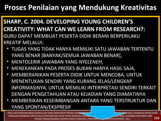 132
Proses Penilaian yang Mendukung Kreativitas
SHARP, C. 2004. DEVELOPING YOUNG CHILDREN’S
CREATIVITY: WHAT CAN WE LEARN FROM RESEARCH?:
GURU DAPAT MEMBUAT PESERTA DIDIK BERANI BERPERILAKU
KREATIF MELALUI:
• TUGAS YANG TIDAK HANYA MEMILIKI SATU JAWABAN TERTENTU
YANG BENAR [BANYAK/SEMUA JAWABAN BENAR],
• MENTOLERIR JAWABAN YANG NYELENEH,
• MENEKANKAN PADA PROSES BUKAN HANYA HASIL SAJA,
• MEMBERANIKAN PESERTA DIDIK UNTUK MENCOBA, UNTUK
MENENTUKAN SENDIRI YANG KURANG JELAS/LENGKAP
INFORMASINYA, UNTUK MEMILIKI INTERPRETASI SENDIRI TERKAIT
DENGAN PENGETAHUAN ATAU KEJADIAN YANG DIAMATINYA
• MEMBERIKAN KESEIMBANGAN ANTARA YANG TERSTRUKTUR DAN
YANG SPONTAN/EKSPRESIF
PERLUNYA MERUMUSKAN KURIKULUM YANG MENCAKUP PROSES PENILAIAN YANG MENEKANKAN PADA PROSES DAN HASIL SEHINGGA DIPERLUKAN
PENILAIAN BERBASIS PORTOFOLIO (PERTANYAAN YANG TIDAK MEMILIKI JAWABAN TUNGGAL, MEMBERI NILAI BAGI JAWABAN NYELENEH, MENILAI
PROSES PENGERJAANNYA BUKAN HANYA HASILNYA, PENILAIAN SPONTANITAS/EKSPRESIF, DLL) 132132
 