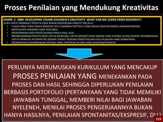 133
Proses Penilaian yang Mendukung Kreativitas
SHARP, C. 2004. DEVELOPING YOUNG CHILDREN’S CREATIVITY: WHAT CAN WE LEARN FROM RESEARCH?:
GURU DAPAT MEMBUAT PESERTA DIDIK BERANI BERPERILAKU KREATIF MELALUI:
• TUGAS YANG TIDAK HANYA MEMILIKI SATU JAWABAN TERTENTU YANG BENAR [BANYAK/SEMUA JAWABAN BENAR],
• MENTOLERIR JAWABAN YANG NYELENEH,
• MENEKANKAN PADA PROSES BUKAN HANYA HASIL SAJA,
• MEMBERANIKAN PESERTA DIDIK UNTUK MENCOBA, UNTUK MENENTUKAN SENDIRI YANG KURANG JELAS/LENGKAP INFORMASINYA,
UNTUK MEMILIKI INTERPRETASI SENDIRI TERKAIT DENGAN PENGETAHUAN ATAU KEJADIAN YANG DIAMATINYA
• MEMBERIKAN KESEIMBANGAN ANTARA YANG TERSTRUKTUR DAN YANG SPONTAN/EKSPRESIF
PERLUNYA MERUMUSKAN KURIKULUM YANG MENCAKUP
PROSES PENILAIAN YANG MENEKANKAN PADA
PROSES DAN HASIL SEHINGGA DIPERLUKAN PENILAIAN
BERBASIS PORTOFOLIO (PERTANYAAN YANG TIDAK MEMILIKI
JAWABAN TUNGGAL, MEMBERI NILAI BAGI JAWABAN
NYELENEH, MENILAI PROSES PENGERJAANNYA BUKAN
HANYA HASILNYA, PENILAIAN SPONTANITAS/EKSPRESIF, DLL)
133133
 