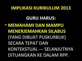 IMPLIKASI KURIKULUM 2013
GURU HARUS:
• MEMAHAMI DAN MAMPU
MENERJEMAHKAN SILABUS
(YANG DIBUAT PUSKURBUK)
SECARA TEPAT DAN
KONTEKSTUAL --- SELANJUTNYA
DITUANGKAN KE DALAM RPP.
 