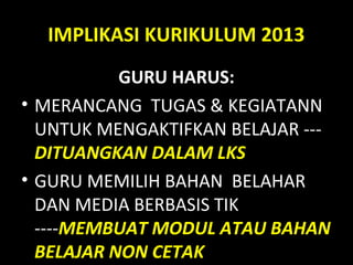 IMPLIKASI KURIKULUM 2013
GURU HARUS:
• MERANCANG TUGAS & KEGIATANN
UNTUK MENGAKTIFKAN BELAJAR ---
DITUANGKAN DALAM LKS
• GURU MEMILIH BAHAN BELAHAR
DAN MEDIA BERBASIS TIK
----MEMBUAT MODUL ATAU BAHAN
BELAJAR NON CETAK
 