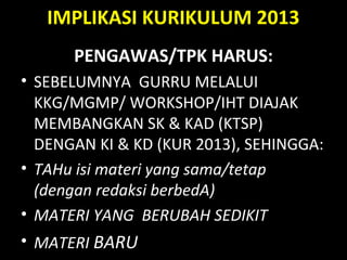 IMPLIKASI KURIKULUM 2013
PENGAWAS/TPK HARUS:
• SEBELUMNYA GURRU MELALUI
KKG/MGMP/ WORKSHOP/IHT DIAJAK
MEMBANGKAN SK & KAD (KTSP)
DENGAN KI & KD (KUR 2013), SEHINGGA:
• TAHu isi materi yang sama/tetap
(dengan redaksi berbedA)
• MATERI YANG BERUBAH SEDIKIT
• MATERI BARU
 