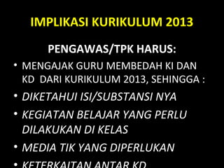 IMPLIKASI KURIKULUM 2013
PENGAWAS/TPK HARUS:
• MENGAJAK GURU MEMBEDAH KI DAN
KD DARI KURIKULUM 2013, SEHINGGA :
• DIKETAHUI ISI/SUBSTANSI NYA
• KEGIATAN BELAJAR YANG PERLU
DILAKUKAN DI KELAS
• MEDIA TIK YANG DIPERLUKAN
 