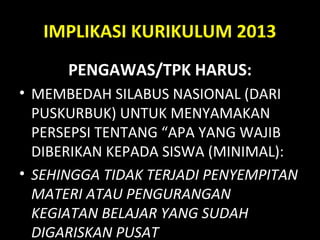 IMPLIKASI KURIKULUM 2013
PENGAWAS/TPK HARUS:
• MEMBEDAH SILABUS NASIONAL (DARI
PUSKURBUK) UNTUK MENYAMAKAN
PERSEPSI TENTANG “APA YANG WAJIB
DIBERIKAN KEPADA SISWA (MINIMAL):
• SEHINGGA TIDAK TERJADI PENYEMPITAN
MATERI ATAU PENGURANGAN
KEGIATAN BELAJAR YANG SUDAH
DIGARISKAN PUSAT
 