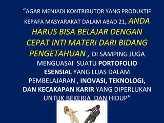 “AGAR MENJADI KONTRIBUTOR YANG PRODUKTIF
KEPAFA MASYARAKAT DALAM ABAD 21, ANDA
HARUS BISA BELAJAR DENGAN
CEPAT INTI MATERI DARI BIDANG
PENGETAHUAN , DI SAMPING JUGA
MENGUASAI SUATU PORTOFOLIO
ESENSIAL YANG LUAS DALAM
PEMBELAJARAN , INOVASI, TEKNOLOGI,
DAN KECAKAPAN KARIR YANG DIPERLUKAN
UNTUK BEKERJA DAN HIDUP”
 