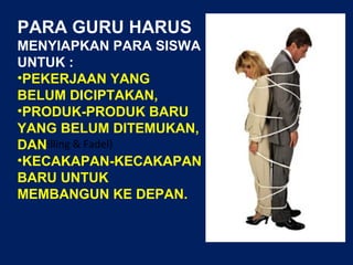 (Trilling & Fadel)
PARA GURU HARUS
MENYIAPKAN PARA SISWA
UNTUK :
•PEKERJAAN YANG
BELUM DICIPTAKAN,
•PRODUK-PRODUK BARU
YANG BELUM DITEMUKAN,
DAN
•KECAKAPAN-KECAKAPAN
BARU UNTUK
MEMBANGUN KE DEPAN.
 