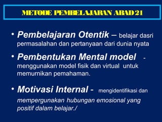 • Pembelajaran Otentik – belajar dasri
permasalahan dan pertanyaan dari dunia nyata
• Pembentukan Mental model -
menggunakan model fisik dan virtual untuk
memurnikan pemahaman.
• Motivasi Internal - mengidentifikasi dan
mempergunakan hubungan emosional yang
positif dalam belajar./
METODE PEMBELAJARAN ABAD21
 