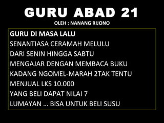 GURU ABAD 21
OLEH : NANANG RIJONO
GURU DI MASA LALU
SENANTIASA CERAMAH MELULU
DARI SENIN HINGGA SABTU
MENGAJAR DENGAN MEMBACA BUKU
KADANG NGOMEL-MARAH 2TAK TENTU
MENJUAL LKS 10.000
YANG BELI DAPAT NILAI 7
LUMAYAN … BISA UNTUK BELI SUSU
 