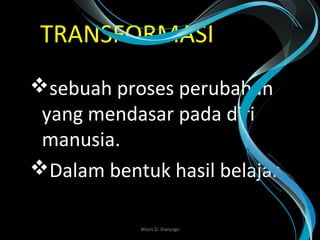 TRANSFORMASI
sebuah proses perubahan
yang mendasar pada diri
manusia.
Dalam bentuk hasil belajar
Wasis D. Dwiyogo
 