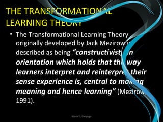 THE TRANSFORMATIONAL
LEARNING THEORY
• The Transformational Learning Theory
originally developed by Jack Mezirow is
described as being “constructivist, an
orientation which holds that the way
learners interpret and reinterpret their
sense experience is, central to making
meaning and hence learning” (Mezirow,
1991).
Wasis D. Dwiyogo
 