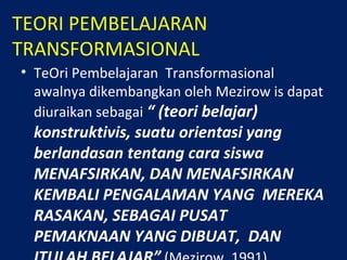 TEORI PEMBELAJARAN
TRANSFORMASIONAL
• TeOri Pembelajaran Transformasional
awalnya dikembangkan oleh Mezirow is dapat
diuraikan sebagai “ (teori belajar)
konstruktivis, suatu orientasi yang
berlandasan tentang cara siswa
MENAFSIRKAN, DAN MENAFSIRKAN
KEMBALI PENGALAMAN YANG MEREKA
RASAKAN, SEBAGAI PUSAT
PEMAKNAAN YANG DIBUAT, DAN
 