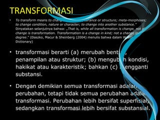 TRANSFORMASI
• To transform means to change in form, appearance or structure; meta-morphoses;
to change condition, nature or character; to change into another substance.”
Dinyatakan selanjutnya bahwa: „That is, while all transformation is change, not all
change is transformation. Transformation is a change in kind; not a change in
degree.” (Daszko, Macur & Sheinberg (2004) menulis bahwa dalam Webster
Dictionary)
• transformasi berarti (a) merubah bentuk,
penampilan atau struktur; (b) mengubah kondisi,
hakikat atau karakteristik; bahkan (c) mengganti
substansi.
• Dengan demikian semua transformasi adalah
perubahan, tetapi tidak semua perubahan adalah
transformasi. Perubahan lebih bersifat superfisial,
sedangkan transformasi lebih bersifat substansial.Wasis D. Dwiyogo
 