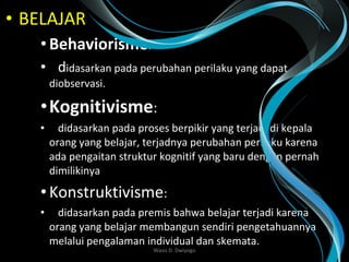 • BELAJAR
•Behaviorisme:
• didasarkan pada perubahan perilaku yang dapat
diobservasi.
•Kognitivisme:
• didasarkan pada proses berpikir yang terjadi di kepala
orang yang belajar, terjadnya perubahan perilaku karena
ada pengaitan struktur kognitif yang baru dengan pernah
dimilikinya
•Konstruktivisme:
• didasarkan pada premis bahwa belajar terjadi karena
orang yang belajar membangun sendiri pengetahuannya
melalui pengalaman individual dan skemata.
Wasis D. Dwiyogo
 