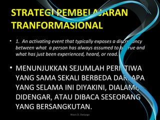 STRATEGI PEMBELAJARAN
TRANFORMASIONAL
• 1.  An activating event that typically exposes a discrepancy 
between what  a person has always assumed to be true and 
what has just been experienced, heard, or read.
• MENUNJUKKAN SEJUMLAH PERISTIWA
YANG SAMA SEKALI BERBEDA DARI APA
YANG SELAMA INI DIYAKINI, DIALAMI,
DIDENGAR, ATAU DIBACA SESEORANG
YANG BERSANGKUTAN. 
Wasis D. Dwiyogo
 