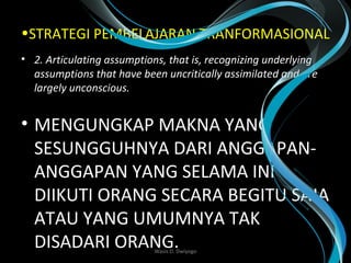 •STRATEGI PEMBELAJARAN TRANFORMASIONAL
• 2. Articulating assumptions, that is, recognizing underlying 
assumptions that have been uncritically assimilated and are 
largely unconscious. 
• MENGUNGKAP MAKNA YANG
SESUNGGUHNYA DARI ANGGAPAN-
ANGGAPAN YANG SELAMA INI
DIIKUTI ORANG SECARA BEGITU SAJA
ATAU YANG UMUMNYA TAK
DISADARI ORANG. Wasis D. Dwiyogo
 