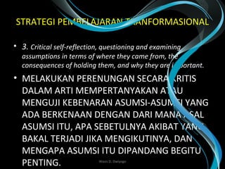 STRATEGI PEMBELAJARAN TRANFORMASIONAL
• 3. Critical self-reflection, questioning and examining 
assumptions in terms of where they came from, the 
consequences of holding them, and why they are important.
• MELAKUKAN PERENUNGAN SECARA KRITIS
DALAM ARTI MEMPERTANYAKAN ATAU
MENGUJI KEBENARAN ASUMSI-ASUMSI YANG
ADA BERKENAAN DENGAN DARI MANA ASAL
ASUMSI ITU, APA SEBETULNYA AKIBAT YANG
BAKAL TERJADI JIKA MENGIKUTINYA, DAN
MENGAPA ASUMSI ITU DIPANDANG BEGITU
PENTING.  Wasis D. Dwiyogo
 