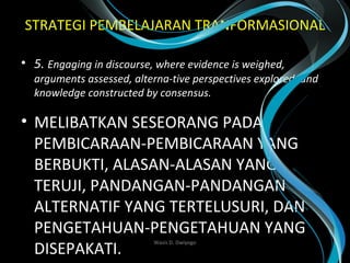 STRATEGI PEMBELAJARAN TRANFORMASIONAL
• 5. Engaging in discourse, where evidence is weighed, 
arguments assessed, alterna-tive perspectives explored, and 
knowledge constructed by consensus. 
• MELIBATKAN SESEORANG PADA
PEMBICARAAN-PEMBICARAAN YANG
BERBUKTI, ALASAN-ALASAN YANG
TERUJI, PANDANGAN-PANDANGAN
ALTERNATIF YANG TERTELUSURI, DAN
PENGETAHUAN-PENGETAHUAN YANG
DISEPAKATI.
Wasis D. Dwiyogo
 