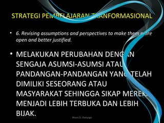 STRATEGI PEMBELAJARAN TRANFORMASIONAL
• 6. Revising assumptions and perspectives to make them more 
open and better justified.
• MELAKUKAN PERUBAHAN DENGAN
SENGAJA ASUMSI-ASUMSI ATAU
PANDANGAN-PANDANGAN YANG TELAH
DIMILIKI SESEORANG ATAU
MASYARAKAT SEHINGGA SIKAP MEREKA
MENJADI LEBIH TERBUKA DAN LEBIH
BIJAK. Wasis D. Dwiyogo
 