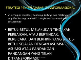 STRATEGI PEMBELAJARAN TRANFORMASIONAL
• 7. Acting on revisions, behaving, talking, and thinking in a 
way that is congruent with transformed assumptions or 
perspectives
• BETUL-BETUL MELAKUKAN TINDAKAN
PERBAIKAN, ATAU BERTINDAK,
BERBICARA, DAN BERFIKIR YANG BETUL-
BETUL SEJALAN DENGAN ASUMSI-
ASUMSI ATAU PANDANGAN-
PANDANGAN YANG TELAH
DITRANSFORMASI. Wasis D. Dwiyogo
 