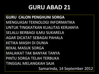 GURU ABAD 21
GURU CALON PENGHUNI SORGA
MENGUASAI TEKNOLOGI INFORMATIKA
UNTUK TINGKATKAN KUALITAS KERJANYA
SELALU BERBAGI ILMU SUKARELA
AGAR DICATAT SEBAGAI PAHALA
KETIKA MASIH DI DUNIA
BEKAL MASUK SORGA
MALAIKAT TAK BANYAK TANYA
PINTU SORGA TELAH TERBUKA
TINGGAL MELANGKAH SAJA
Samarinda, 14 September 2012
 