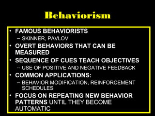Behaviorism
• FAMOUS BEHAVIORISTS
– SKINNER, PAVLOV
• OVERT BEHAVIORS THAT CAN BE
MEASURED
• SEQUENCE OF CUES TEACH OBJECTIVES
– USE OF POSITIVE AND NEGATIVE FEEDBACK
• COMMON APPLICATIONS:
– BEHAVIOR MODIFICATION, REINFORCEMENT
SCHEDULES
• FOCUS ON REPEATING NEW BEHAVIOR
PATTERNS UNTIL THEY BECOME
AUTOMATIC
 