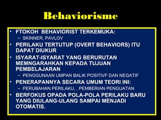 Behaviorisme
• FTOKOH BEHAVIORIST TERKEMUKA:
– SKINNER, PAVLOV
• PERILAKU TERTUTUP (OVERT BEHAVIORS) ITU
DAPAT DIUKUR
• ISYARAT-ISYARAT YANG BERURUTAN
MEMNGARAHKAN KEPADA TUJUAN
PEMBELAJARAN
– PENGGUNAAN UMPAN BALIK POSITIVF DAN NEGATIF
• PENERAPANNYA SECARA UMUM TEORI INI:
– PERUBAHAN PERILAKU, , PEMBERIAN PENGUATAN
• BERFOKUS OPADA POLA-POLA PERILAKU BARU
YANG DIULANG-ULANG SAMPAI MENJADI
OTOMATIS.
 